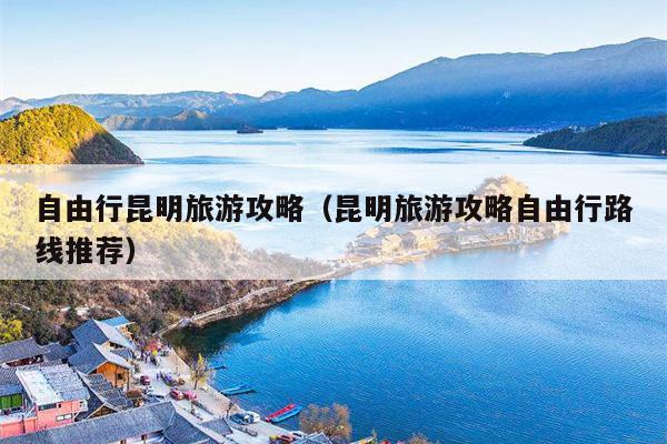 自由行昆明旅游攻略（昆明旅游攻略自由行路线推荐）