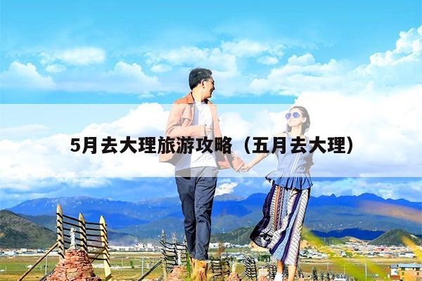 5月去大理旅游攻略（五月去大理）