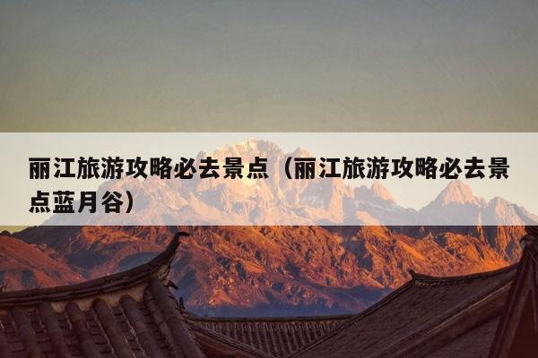 丽江旅游攻略必去景点（丽江旅游攻略必去景点蓝月谷）