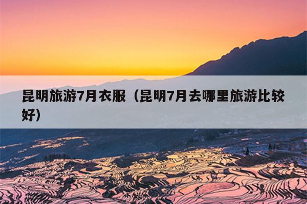 昆明旅游7月衣服（昆明7月去哪里旅游比较好）