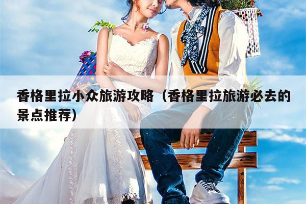 香格里拉小众旅游攻略（香格里拉旅游必去的景点推荐）
