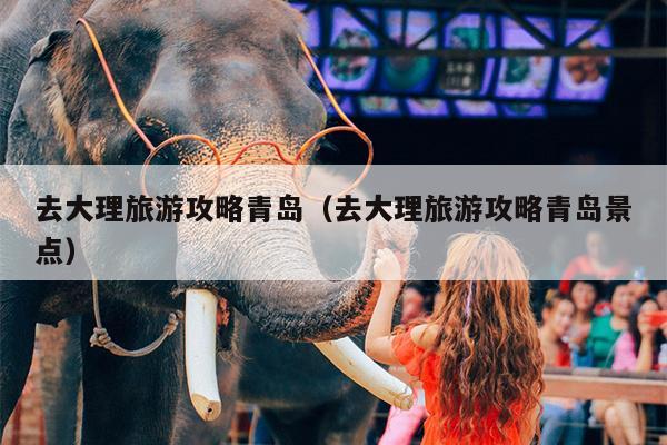 去大理旅游攻略青岛（去大理旅游攻略青岛景点）