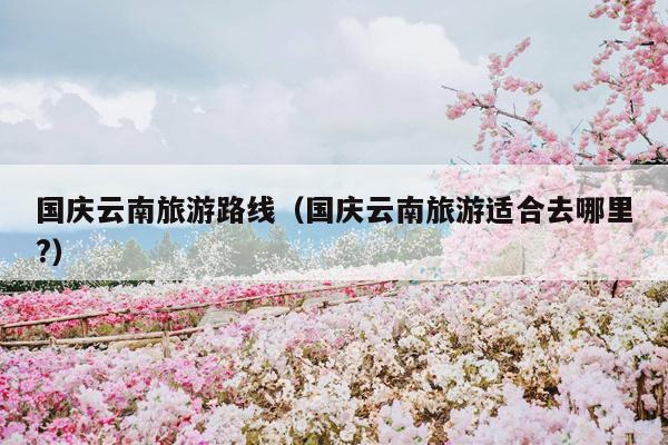 国庆云南旅游路线（国庆云南旅游适合去哪里?）