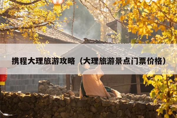携程大理旅游攻略（大理旅游景点门票价格）