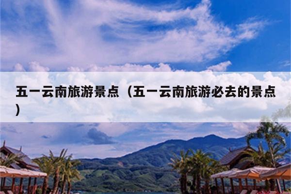 五一云南旅游景点（五一云南旅游必去的景点）