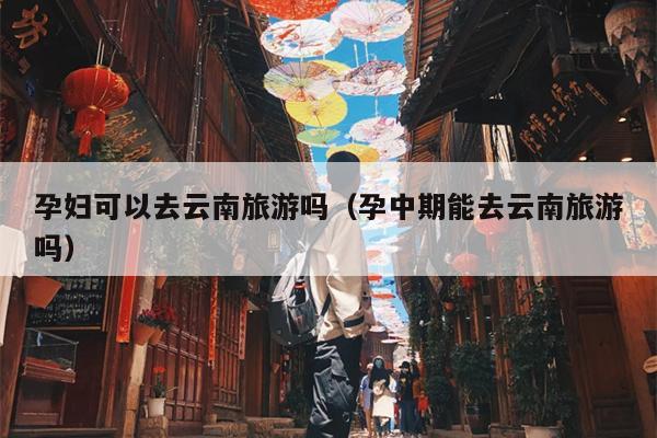 孕妇可以去云南旅游吗（孕中期能去云南旅游吗）