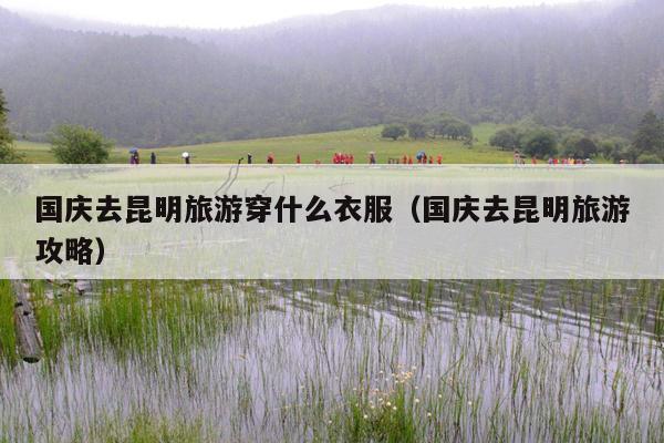 国庆去昆明旅游穿什么衣服（国庆去昆明旅游攻略）