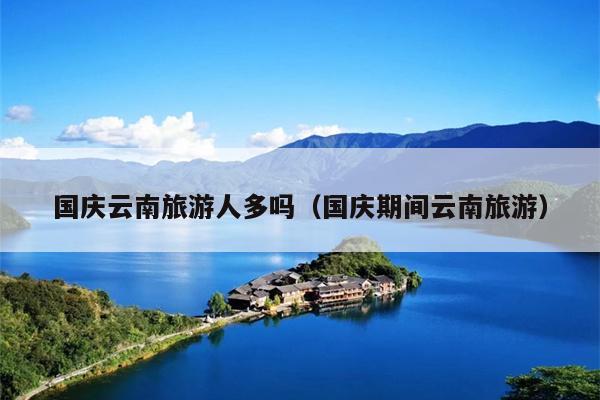 国庆云南旅游人多吗（国庆期间云南旅游）
