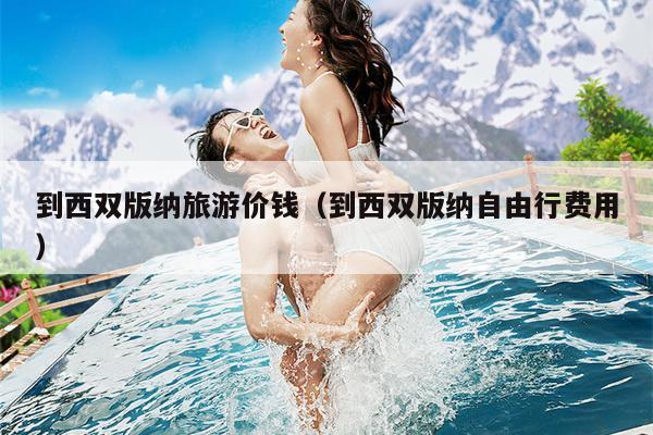 到西双版纳旅游价钱（到西双版纳自由行费用）
