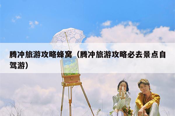 腾冲旅游攻略蜂窝（腾冲旅游攻略必去景点自驾游）