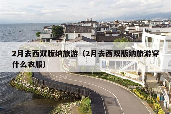2月去西双版纳旅游（2月去西双版纳旅游穿什么衣服）