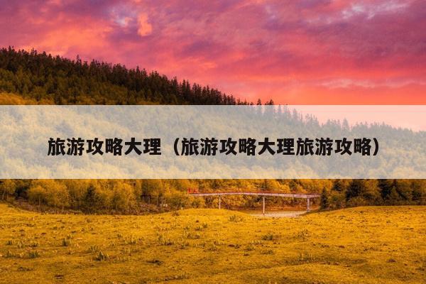 旅游攻略大理（旅游攻略大理旅游攻略）