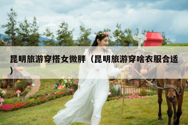 昆明旅游穿搭女微胖（昆明旅游穿啥衣服合适）