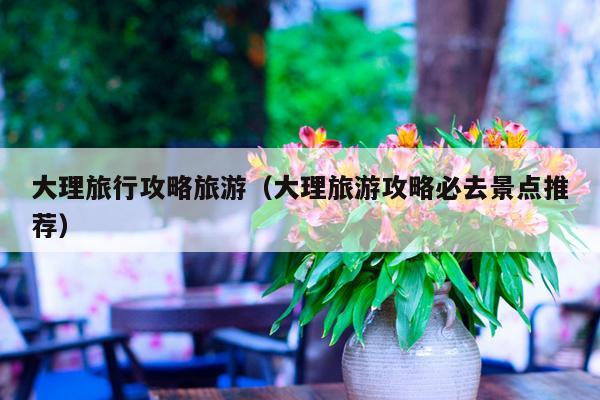 大理旅行攻略旅游（大理旅游攻略必去景点推荐）
