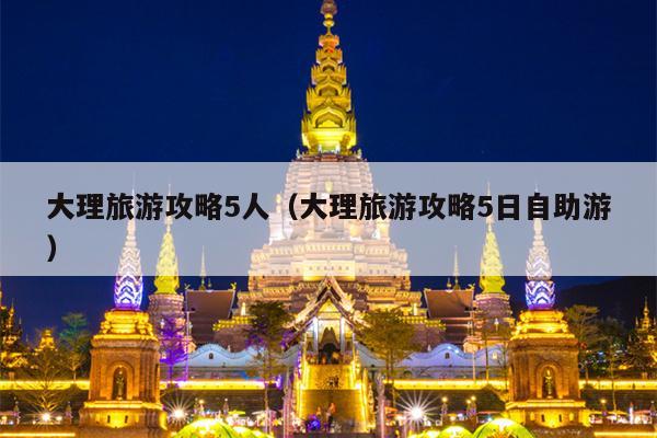 大理旅游攻略5人（大理旅游攻略5日自助游）