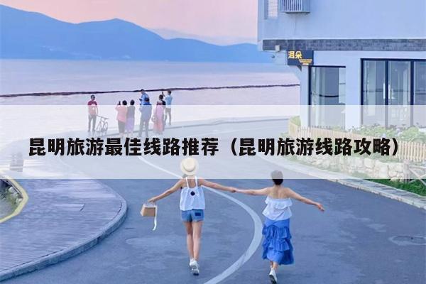 昆明旅游最佳线路推荐（昆明旅游线路攻略）