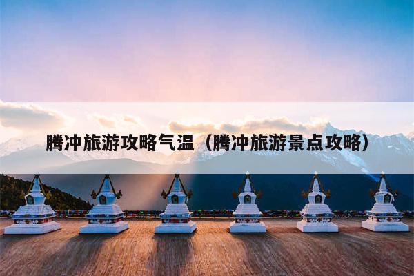 腾冲旅游攻略气温（腾冲旅游景点攻略）