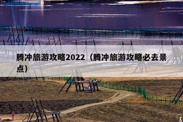 腾冲旅游攻略2022（腾冲旅游攻略必去景点）