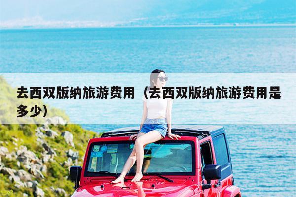 去西双版纳旅游费用（去西双版纳旅游费用是多少）