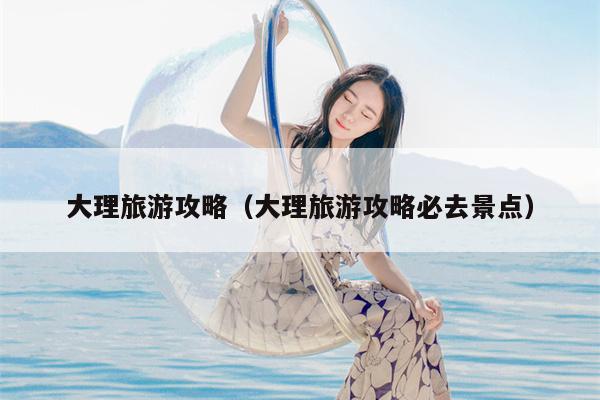 大理旅游攻略（大理旅游攻略必去景点）