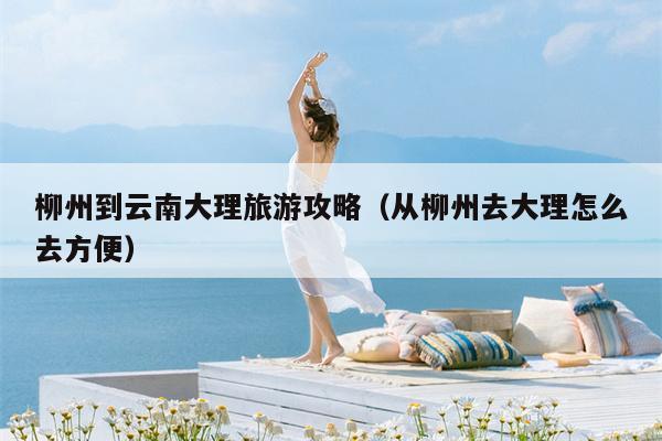 柳州到云南大理旅游攻略（从柳州去大理怎么去方便）