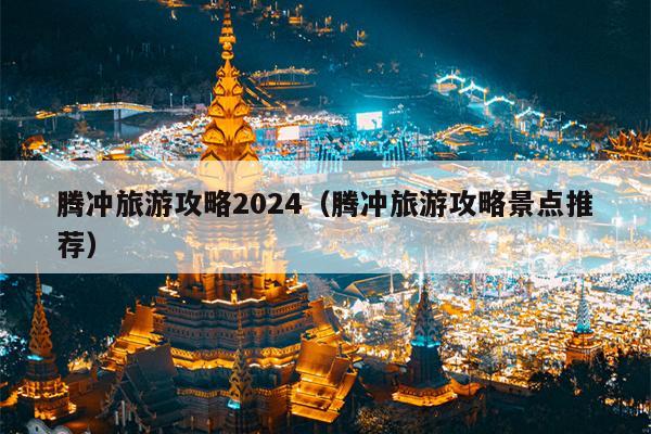 腾冲旅游攻略2024（腾冲旅游攻略景点推荐）