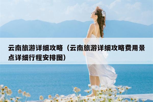 云南旅游详细攻略（云南旅游详细攻略费用景点详细行程安排图）