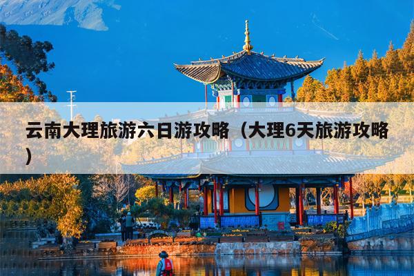 云南大理旅游六日游攻略（大理6天旅游攻略）