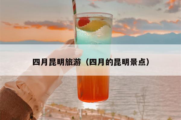 四月昆明旅游（四月的昆明景点）