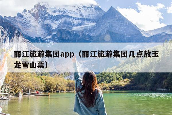 丽江旅游集团app（丽江旅游集团几点放玉龙雪山票）