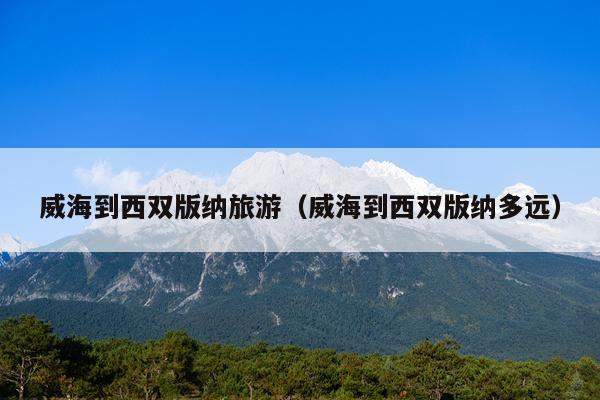威海到西双版纳旅游（威海到西双版纳多远）