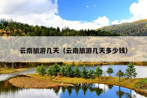 云南旅游几天（云南旅游几天多少钱）