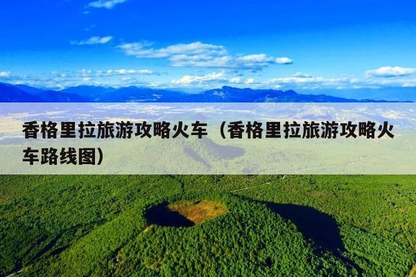 香格里拉旅游攻略火车（香格里拉旅游攻略火车路线图）