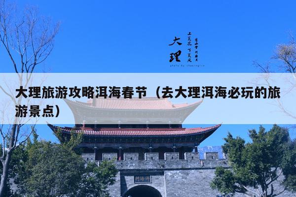 大理旅游攻略洱海春节（去大理洱海必玩的旅游景点）