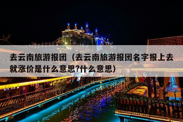 去云南旅游报团（去云南旅游报团名字报上去就涨价是什么意思?什么意思）