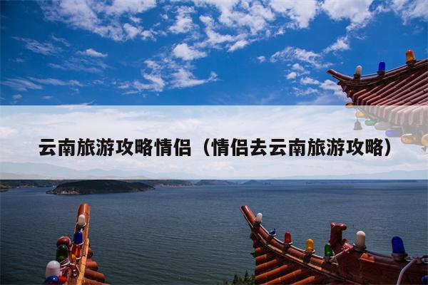 云南旅游攻略情侣（情侣去云南旅游攻略）