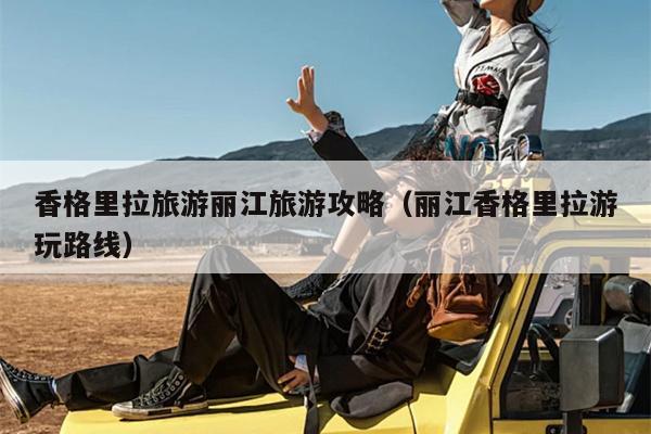 香格里拉旅游丽江旅游攻略（丽江香格里拉游玩路线）