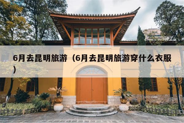 6月去昆明旅游（6月去昆明旅游穿什么衣服）