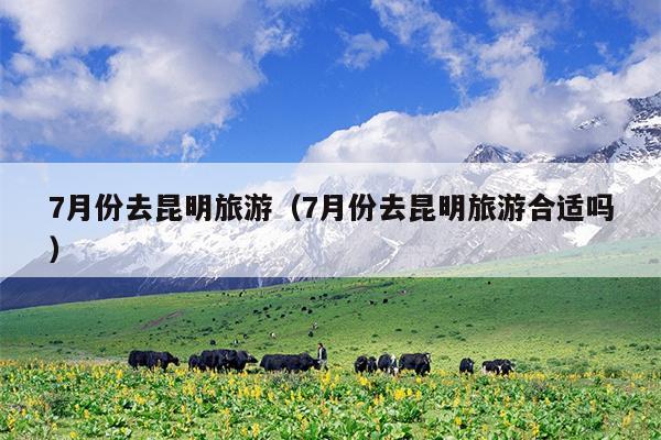 7月份去昆明旅游（7月份去昆明旅游合适吗）