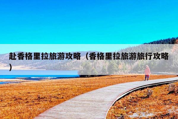 赴香格里拉旅游攻略（香格里拉旅游旅行攻略）