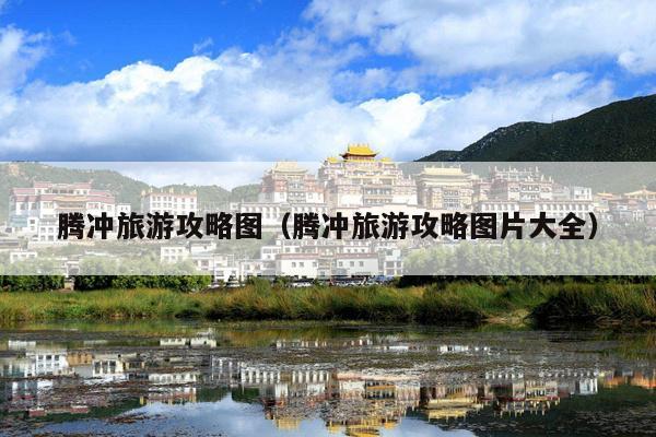 腾冲旅游攻略图（腾冲旅游攻略图片大全）