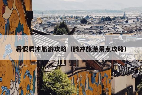 暑假腾冲旅游攻略（腾冲旅游景点攻略）