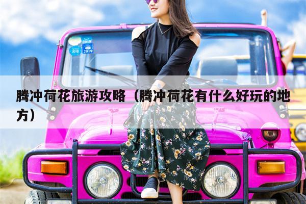 腾冲荷花旅游攻略（腾冲荷花有什么好玩的地方）
