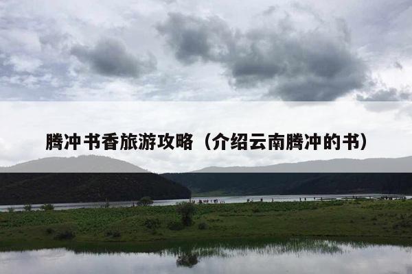 腾冲书香旅游攻略（介绍云南腾冲的书）