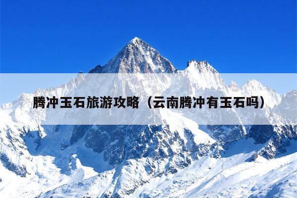 腾冲玉石旅游攻略（云南腾冲有玉石吗）