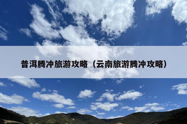 普洱腾冲旅游攻略（云南旅游腾冲攻略）