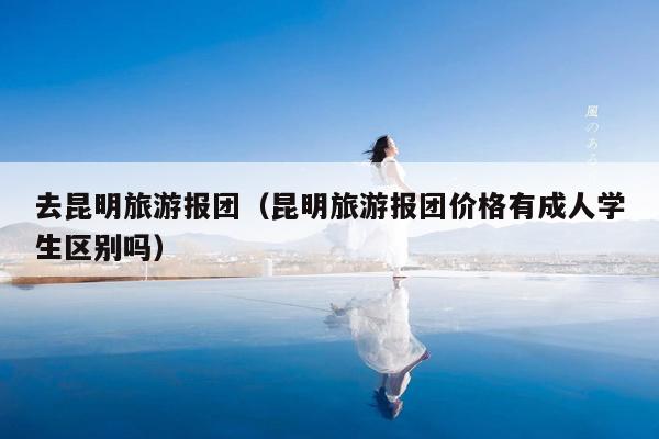 去昆明旅游报团（昆明旅游报团价格有成人学生区别吗）