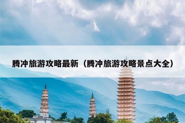 腾冲旅游攻略最新（腾冲旅游攻略景点大全）