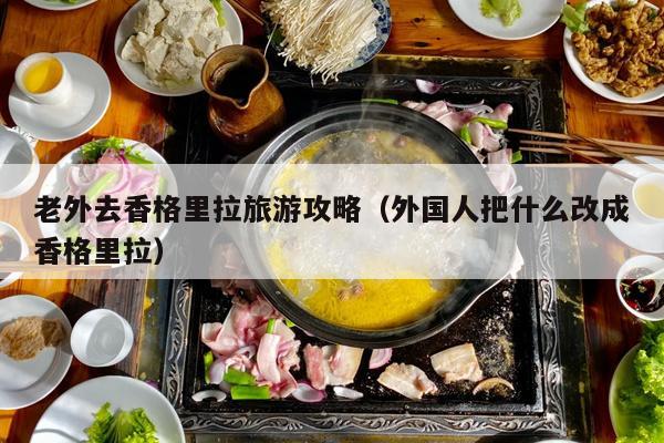 老外去香格里拉旅游攻略（外国人把什么改成香格里拉）