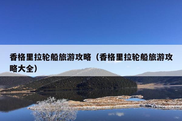 香格里拉轮船旅游攻略（香格里拉轮船旅游攻略大全）